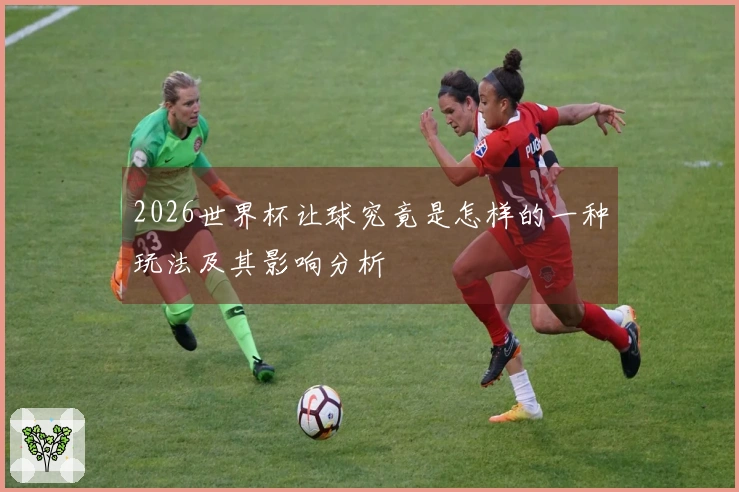 2026世界杯让球究竟是怎样的一种玩法及其影响分析