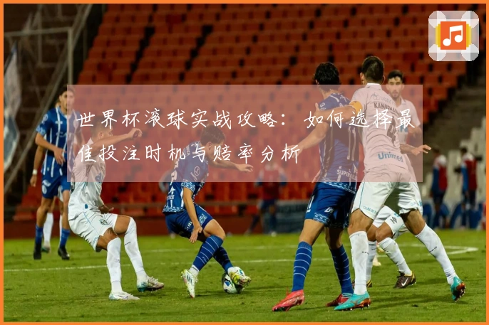 世界杯滚球实战攻略：如何选择最佳投注时机与赔率分析